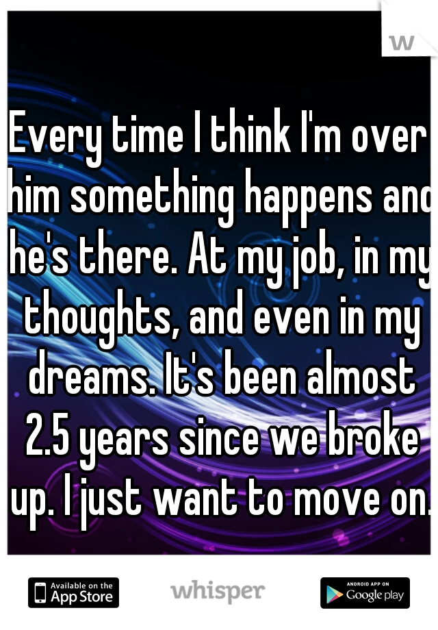 Every time I think I'm over him something happens and he's there. At my job, in my thoughts, and even in my dreams. It's been almost 2.5 years since we broke up. I just want to move on.