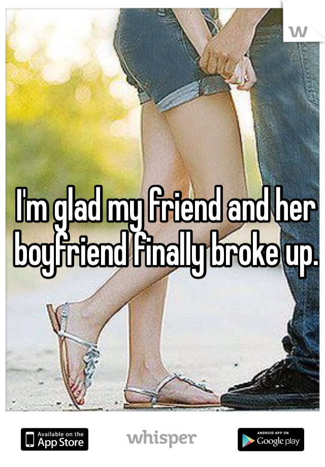 I'm glad my friend and her boyfriend finally broke up.