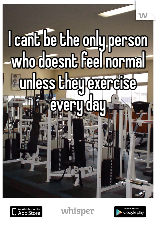 I cant be the only person who doesnt feel normal unless they exercise every day