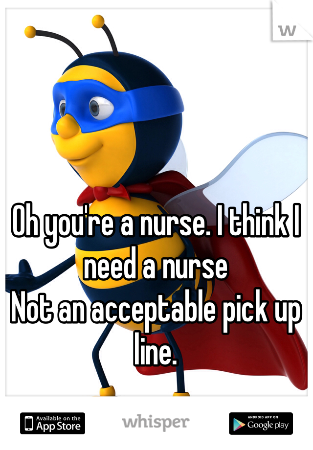 Oh you're a nurse. I think I need a nurse
Not an acceptable pick up line. 