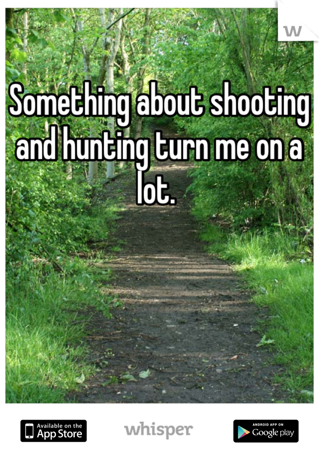 Something about shooting and hunting turn me on a lot. 