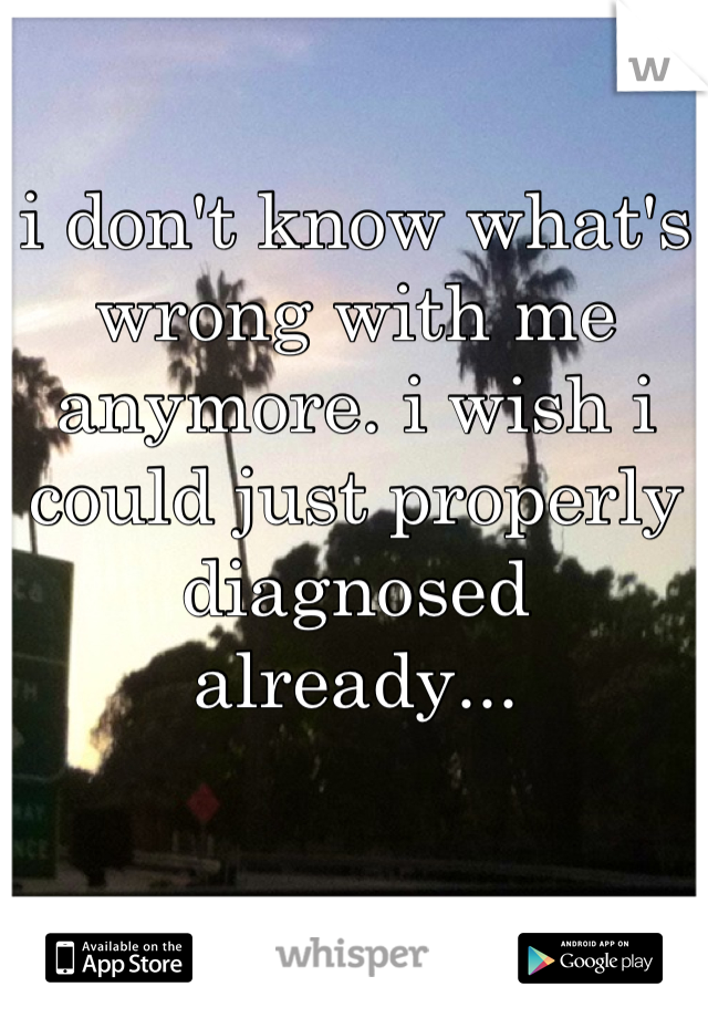 i don't know what's wrong with me anymore. i wish i could just properly diagnosed already...
