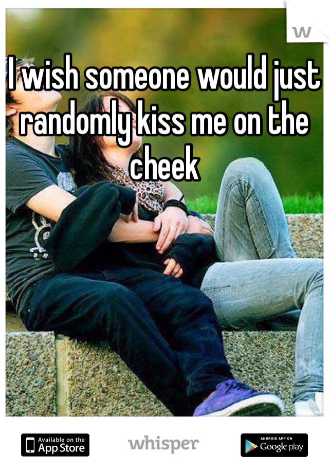 I wish someone would just randomly kiss me on the cheek