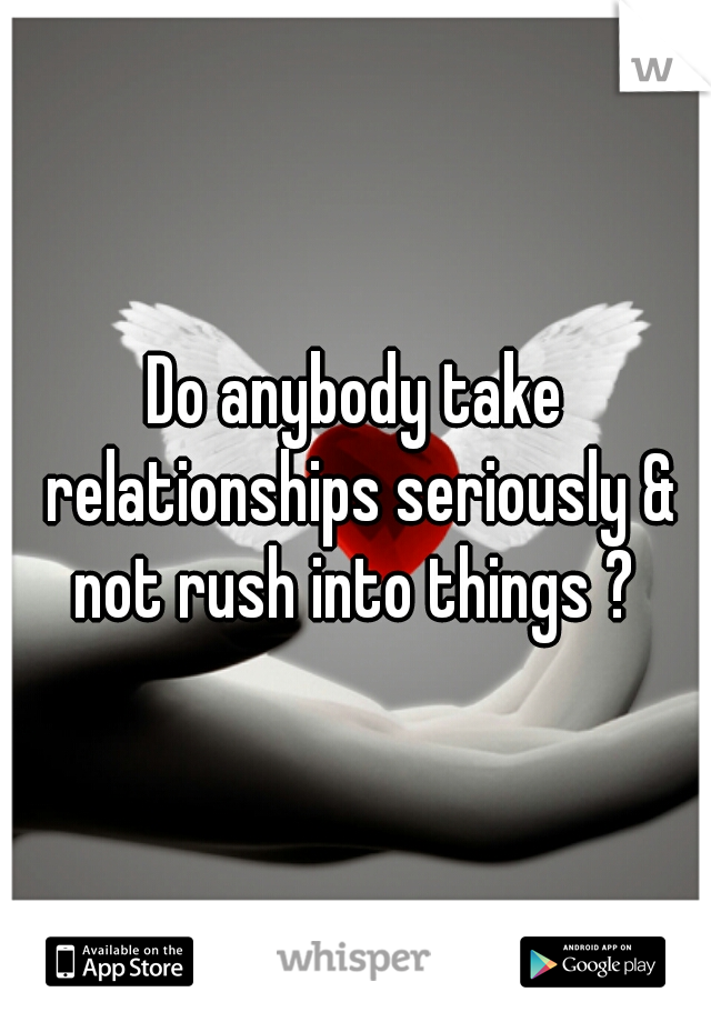 Do anybody take relationships seriously & not rush into things ? 