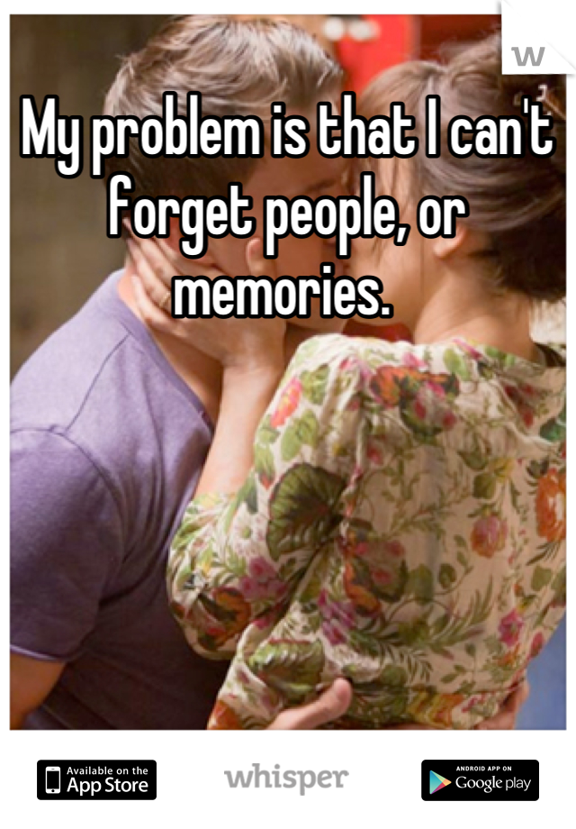 My problem is that I can't forget people, or memories. 