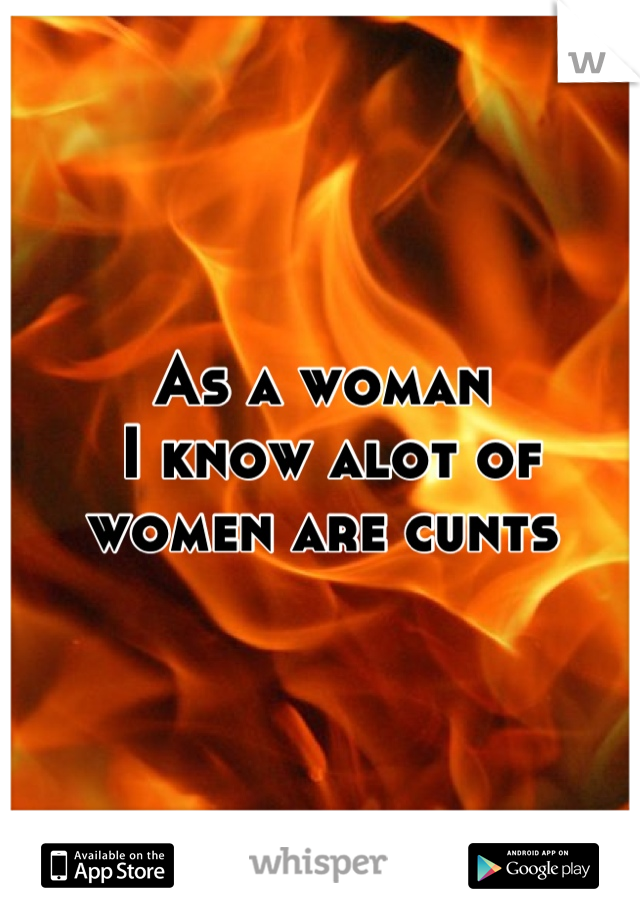 As a woman
 I know alot of women are cunts