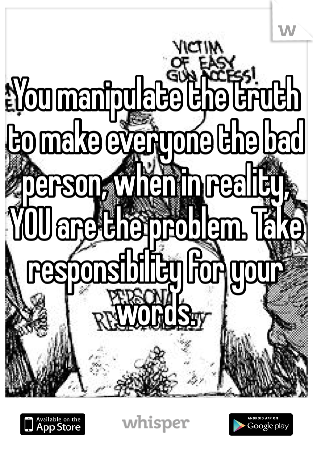 You manipulate the truth to make everyone the bad person, when in reality, YOU are the problem. Take responsibility for your words. 