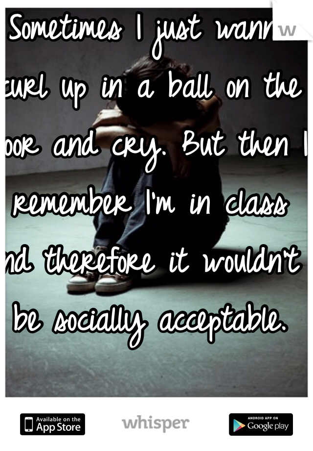 Sometimes I just wanna curl up in a ball on the floor and cry. But then I remember I'm in class and therefore it wouldn't be socially acceptable. 