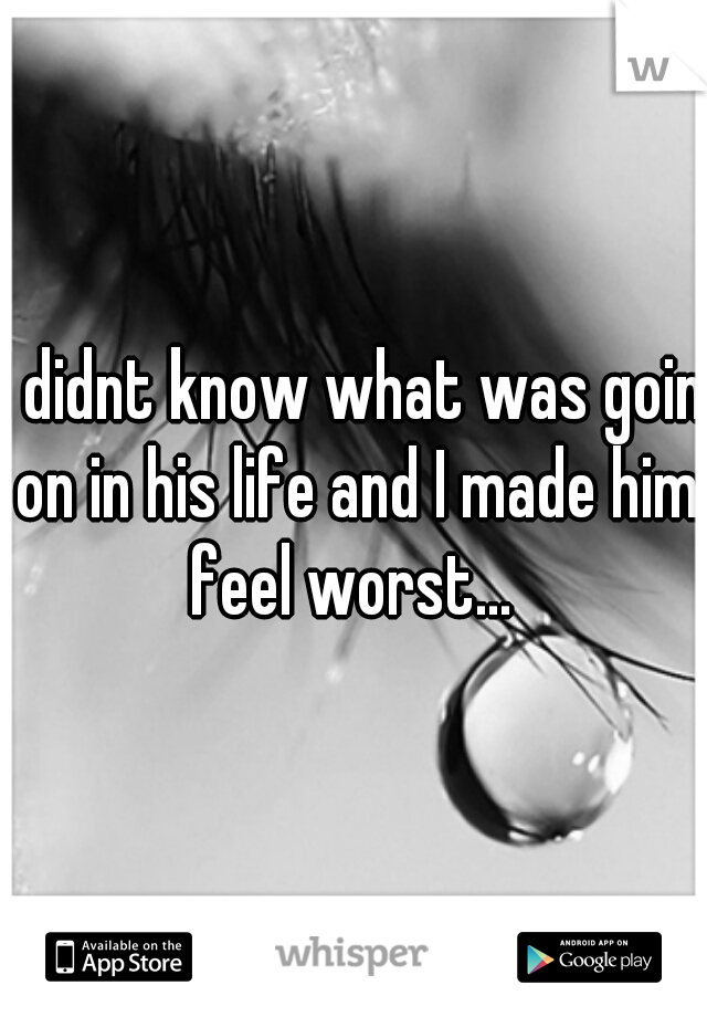 I didnt know what was goin on in his life and I made him feel worst... 