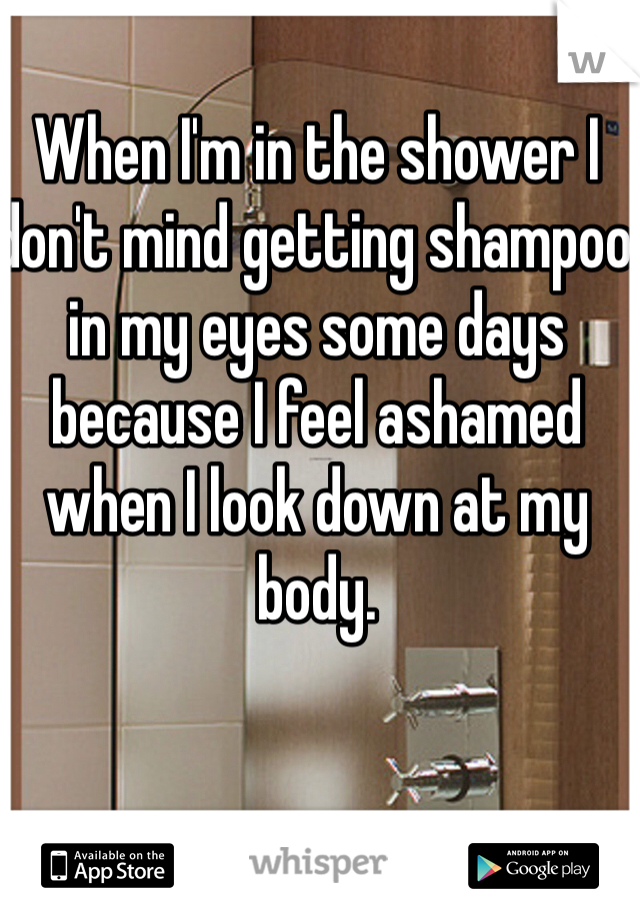 When I'm in the shower I don't mind getting shampoo in my eyes some days because I feel ashamed when I look down at my body. 