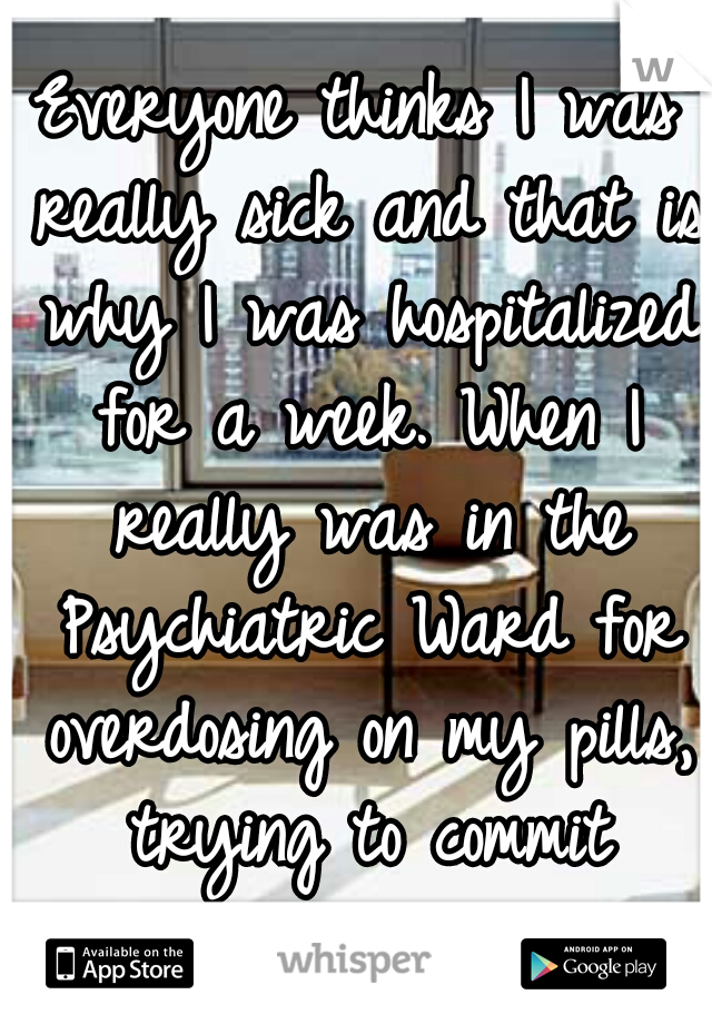 Everyone thinks I was really sick and that is why I was hospitalized for a week. When I really was in the Psychiatric Ward for overdosing on my pills, trying to commit suicide. 