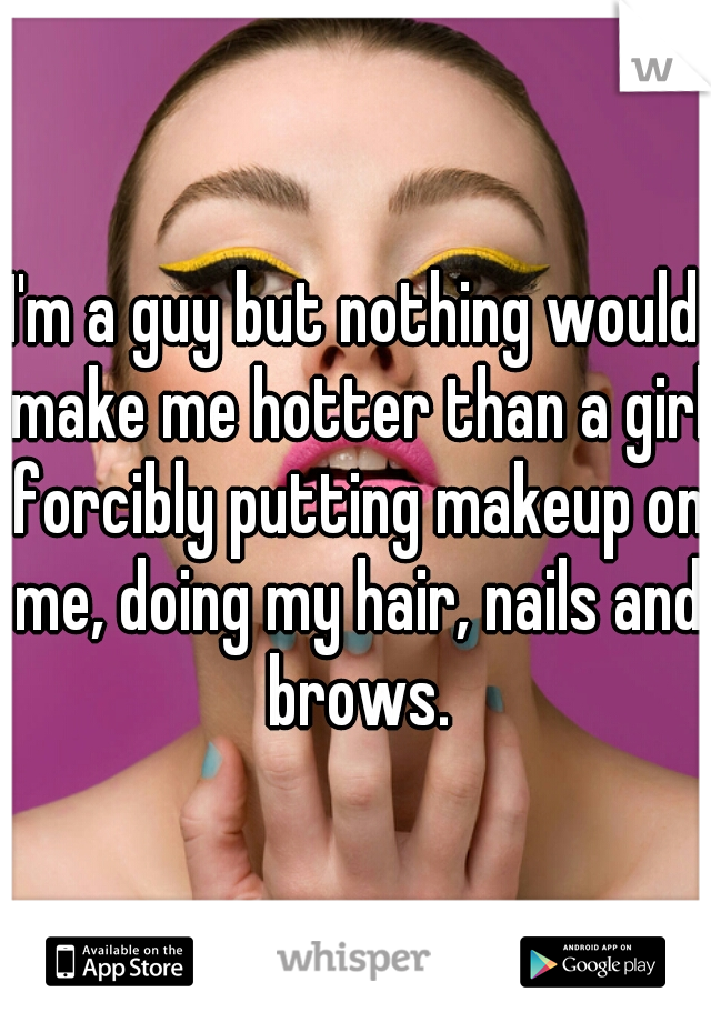 I'm a guy but nothing would make me hotter than a girl forcibly putting makeup on me, doing my hair, nails and brows.