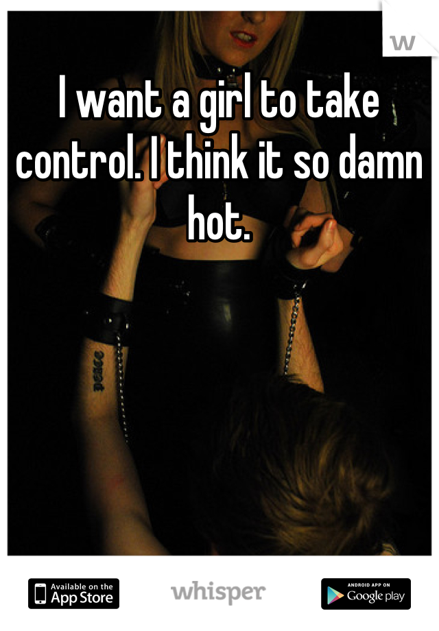 I want a girl to take control. I think it so damn hot.