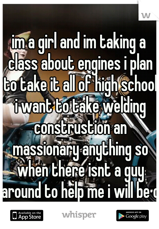 im a girl and im taking a class about engines i plan to take it all of high school i want to take welding construstion an massionary anything so when there isnt a guy around to help me i will be ok