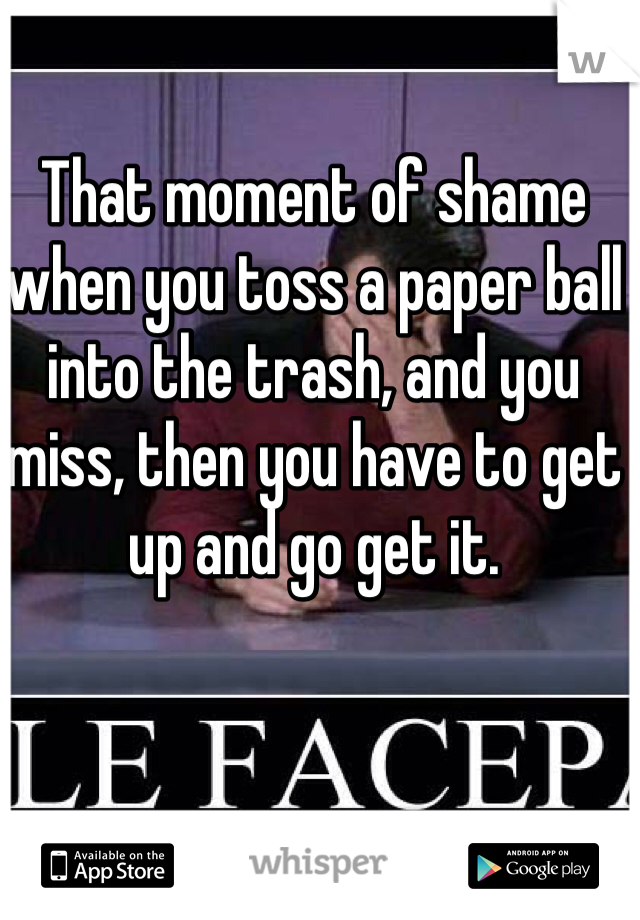 That moment of shame when you toss a paper ball into the trash, and you miss, then you have to get up and go get it.