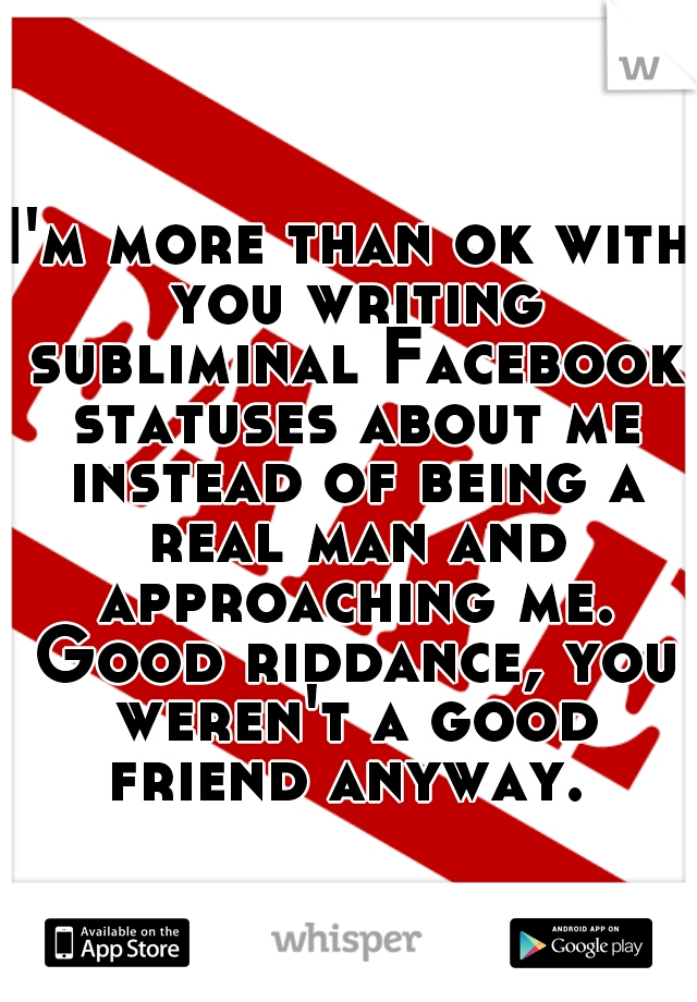 I'm more than ok with you writing subliminal Facebook statuses about me instead of being a real man and approaching me. Good riddance, you weren't a good friend anyway. 