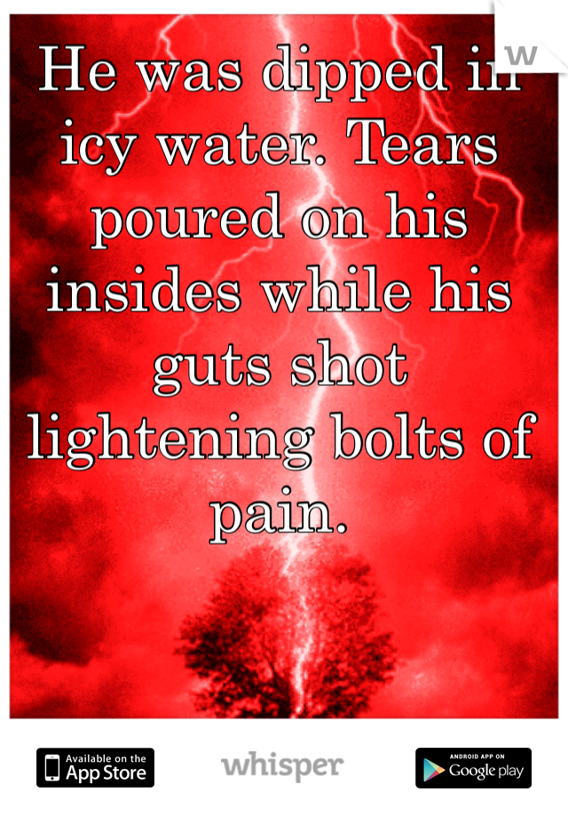 He was dipped in icy water. Tears poured on his insides while his guts shot lightening bolts of pain.