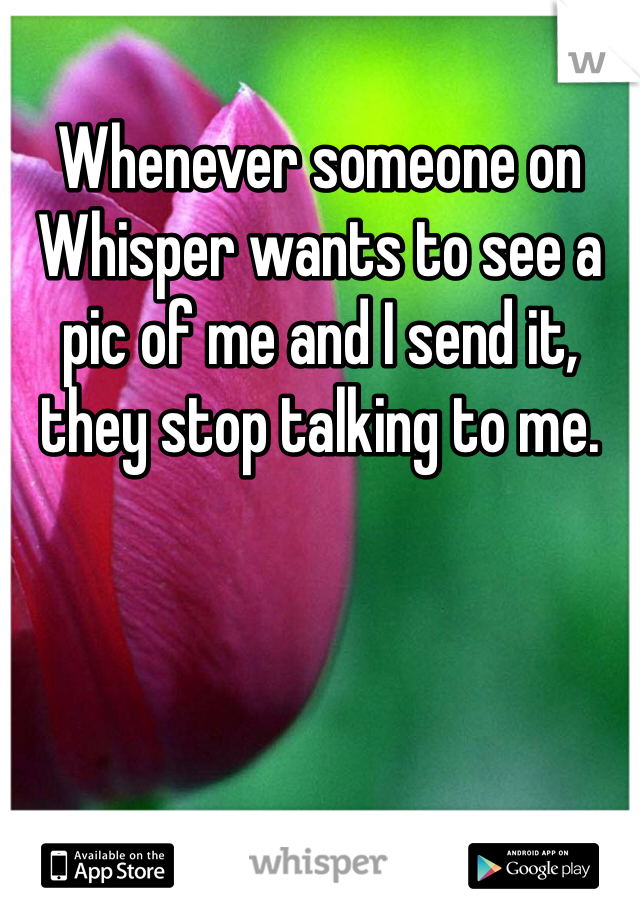 Whenever someone on Whisper wants to see a pic of me and I send it, they stop talking to me.