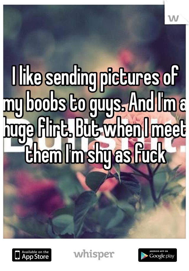 I like sending pictures of my boobs to guys. And I'm a huge flirt. But when I meet them I'm shy as fuck