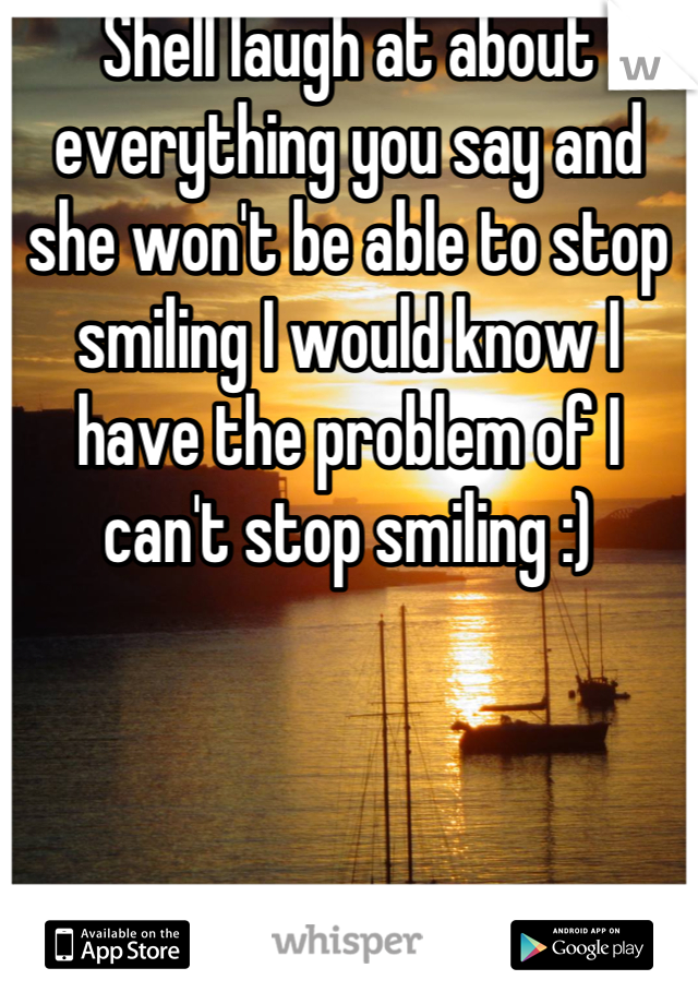 Shell laugh at about everything you say and she won't be able to stop smiling I would know I have the problem of I can't stop smiling :)