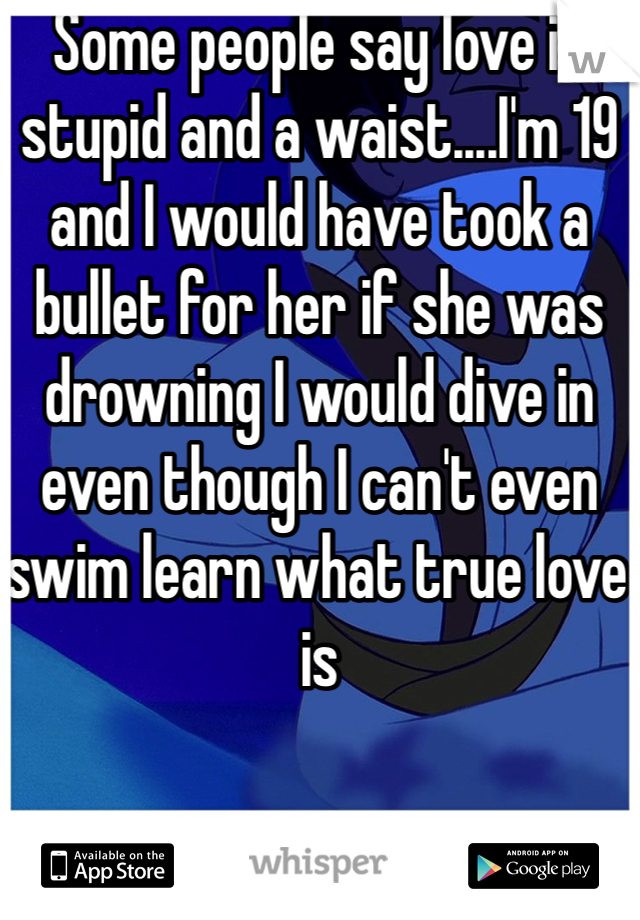 Some people say love is stupid and a waist....I'm 19 and I would have took a bullet for her if she was drowning I would dive in even though I can't even swim learn what true love is