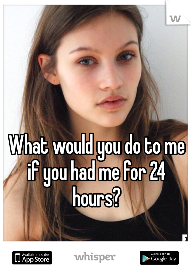 What would you do to me if you had me for 24 hours?