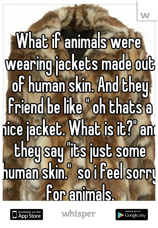 What if animals were wearing jackets made out of human skin. And they friend be like " oh thats a nice jacket. What is it?" and they say "its just some human skin."  so i feel sorry for animals.