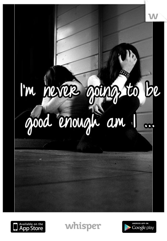 I'm never going to be good enough am I ...