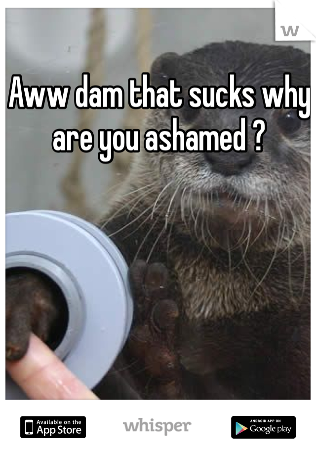 Aww dam that sucks why are you ashamed ?