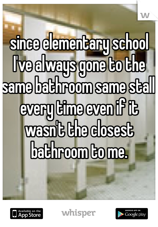 since elementary school I've always gone to the same bathroom same stall every time even if it wasn't the closest bathroom to me.