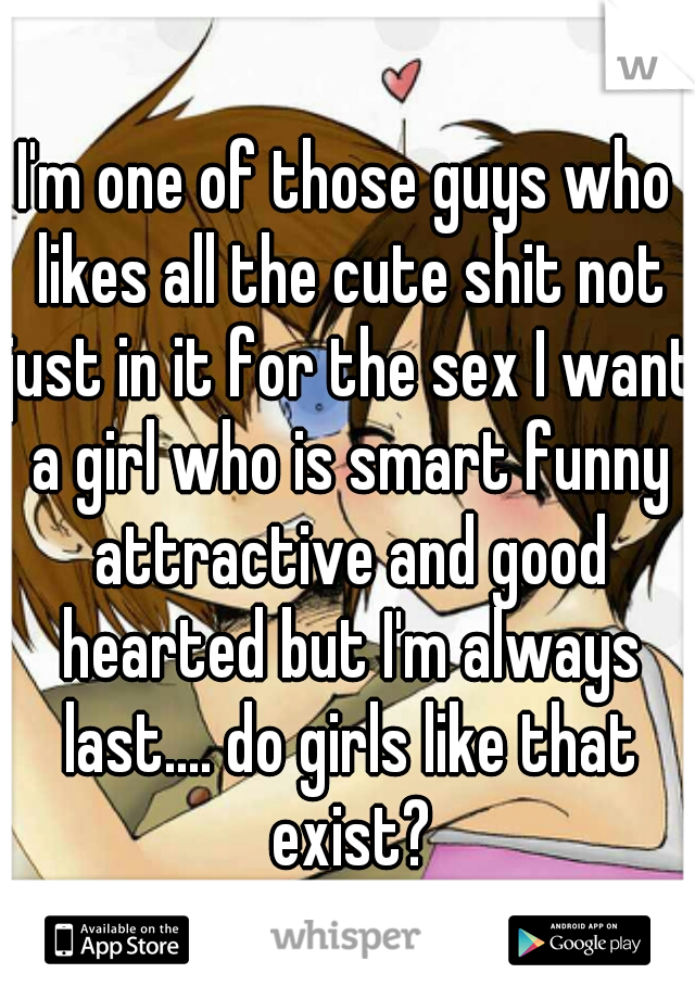 I'm one of those guys who likes all the cute shit not just in it for the sex I want a girl who is smart funny attractive and good hearted but I'm always last.... do girls like that exist?