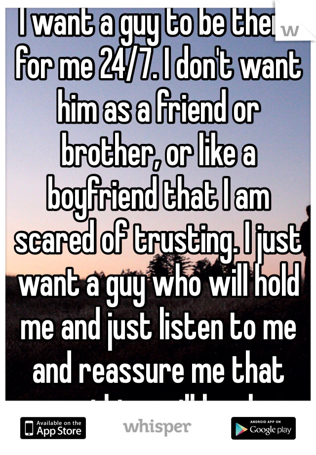 I want a guy to be there for me 24/7. I don't want him as a friend or brother, or like a boyfriend that I am scared of trusting. I just want a guy who will hold me and just listen to me and reassure me that everything will be okay.