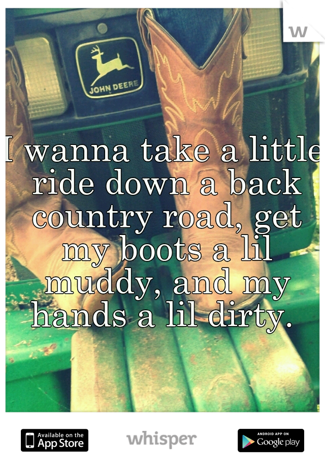 I wanna take a little ride down a back country road, get my boots a lil muddy, and my hands a lil dirty. 