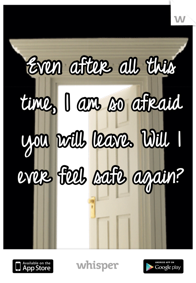 Even after all this time, I am so afraid you will leave. Will I ever feel safe again?