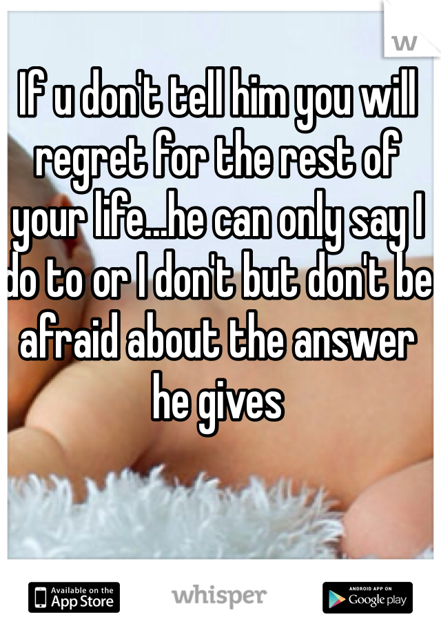 If u don't tell him you will regret for the rest of your life...he can only say I do to or I don't but don't be afraid about the answer he gives