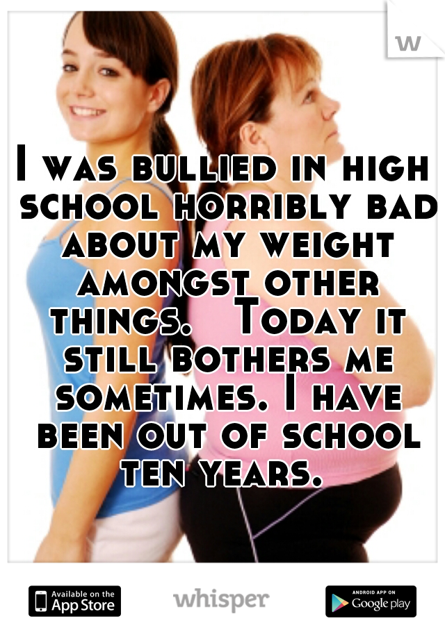 I was bullied in high school horribly bad about my weight amongst other things.   Today it still bothers me sometimes. I have been out of school ten years. 