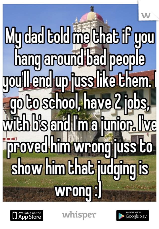 My dad told me that if you hang around bad people you'll end up juss like them. I go to school, have 2 jobs, with b's and I'm a junior. I've proved him wrong juss to show him that judging is wrong :) 