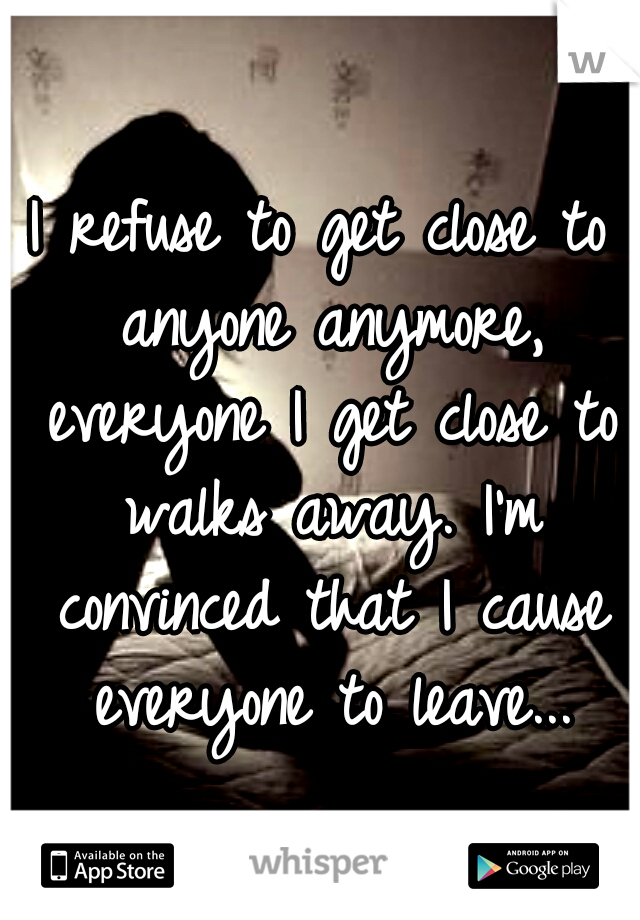 I refuse to get close to anyone anymore, everyone I get close to walks away. I'm convinced that I cause everyone to leave...