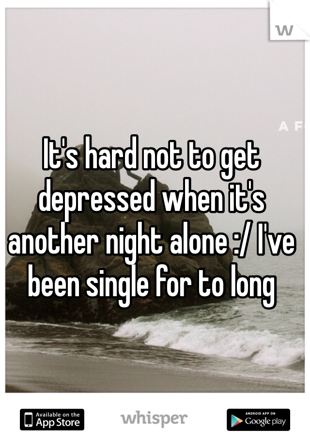 It's hard not to get depressed when it's another night alone :/ I've been single for to long