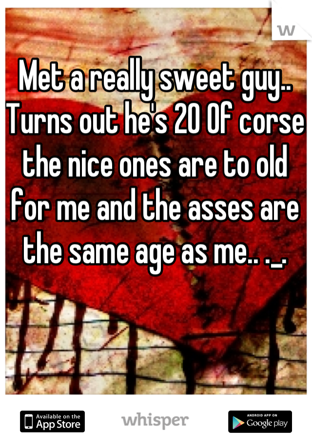 Met a really sweet guy.. Turns out he's 20 Of corse the nice ones are to old for me and the asses are  the same age as me.. ._.