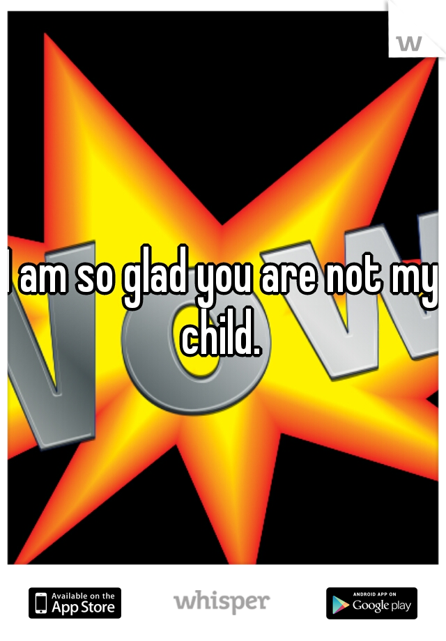 I am so glad you are not my child. 