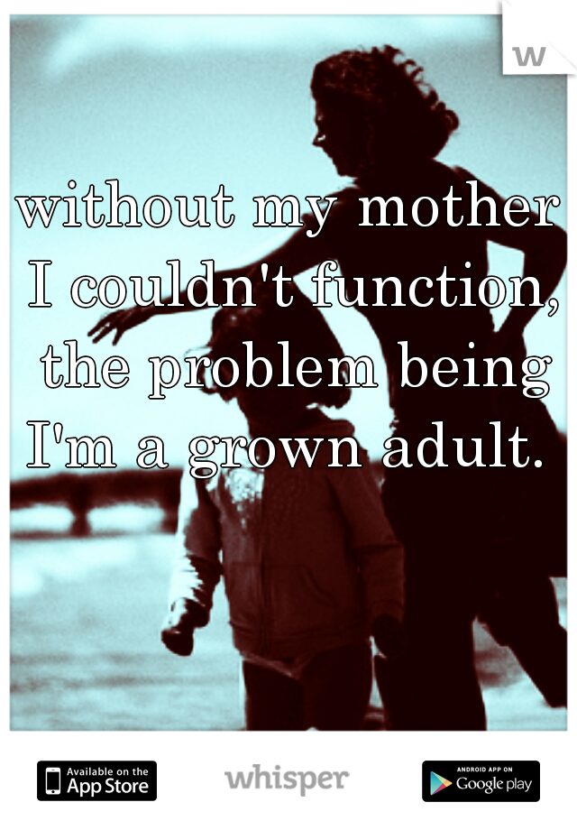 without my mother I couldn't function, the problem being I'm a grown adult. 