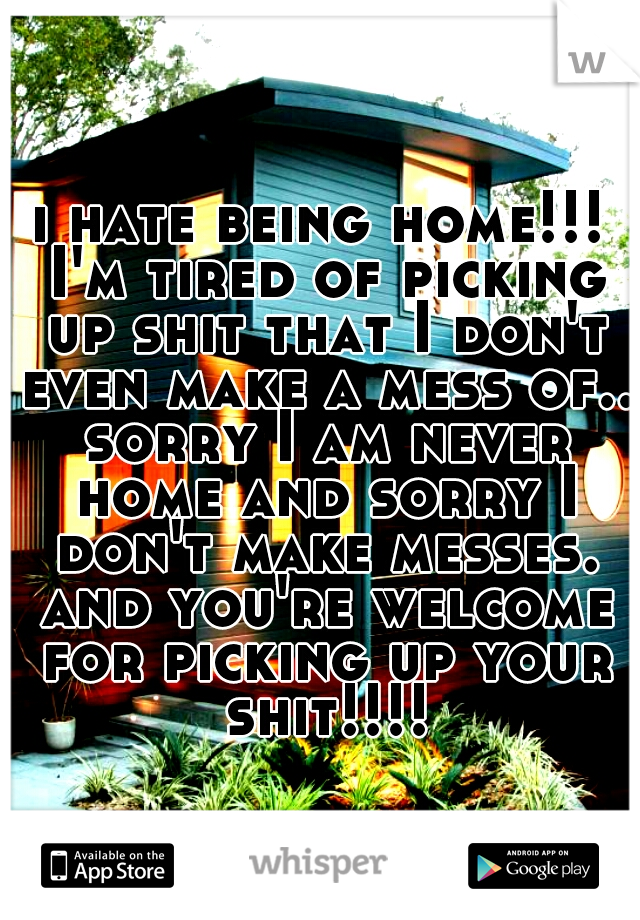 i hate being home!!! I'm tired of picking up shit that I don't even make a mess of.. sorry I am never home and sorry I don't make messes. and you're welcome for picking up your shit!!!!