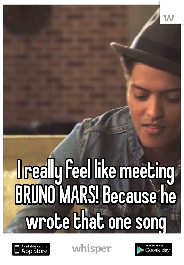 I really feel like meeting BRUNO MARS! Because he wrote that one song 