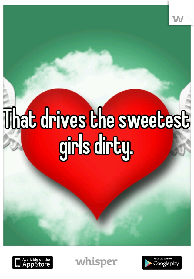 That drives the sweetest girls dirty. 