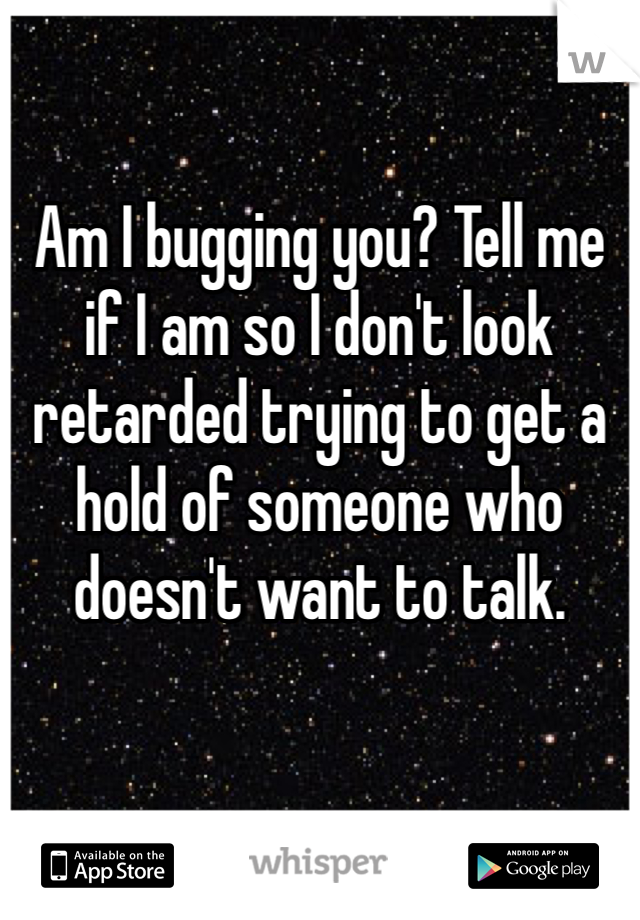 Am I bugging you? Tell me if I am so I don't look retarded trying to get a hold of someone who doesn't want to talk.