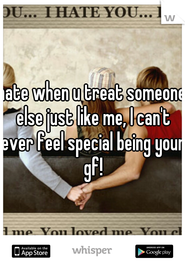 hate when u treat someone else just like me, I can't ever feel special being your gf!