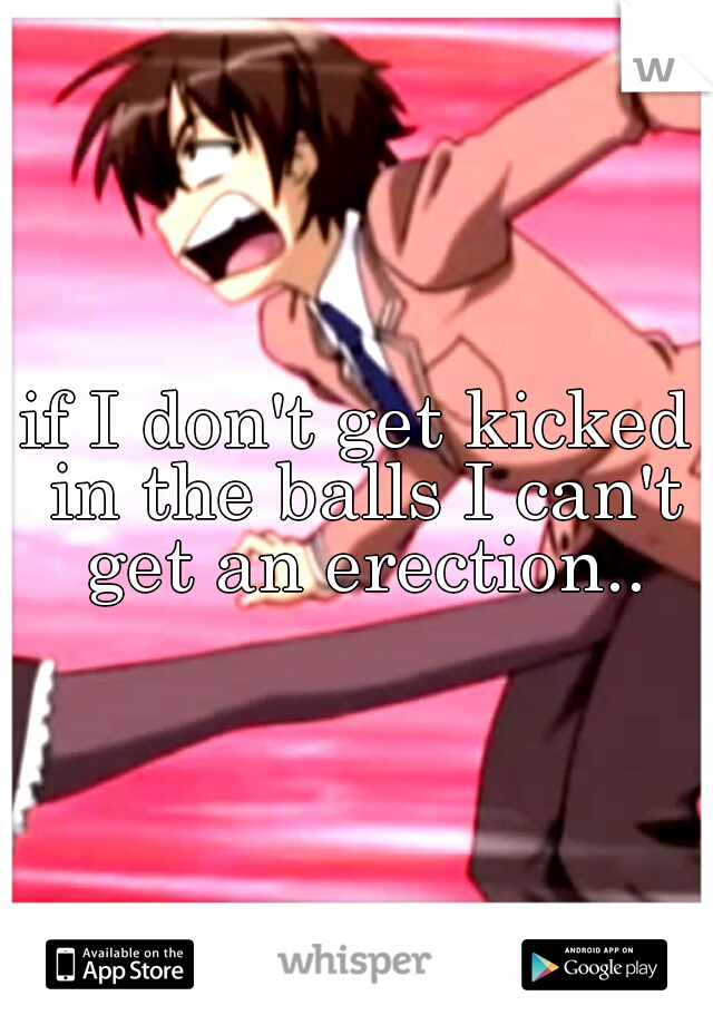 if I don't get kicked in the balls I can't get an erection..
