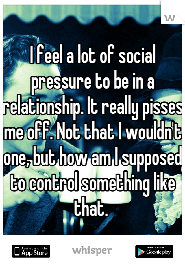 I feel a lot of social pressure to be in a relationship. It really pisses me off. Not that I wouldn't one, but how am I supposed to control something like that. 