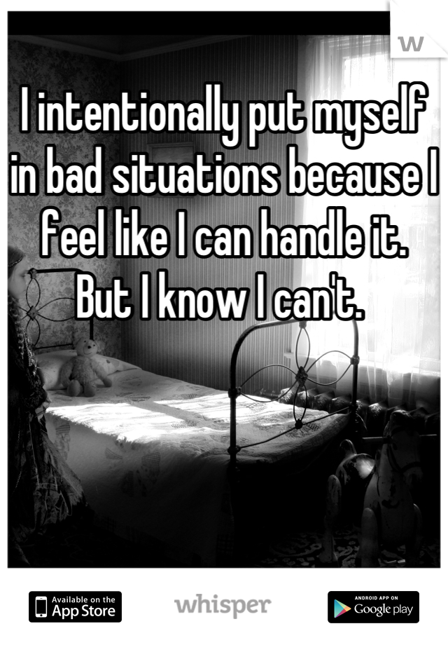 I intentionally put myself in bad situations because I feel like I can handle it. 
But I know I can't. 